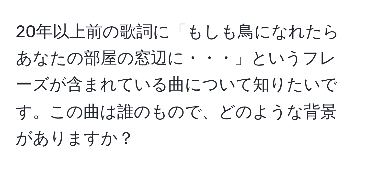 20年以上前の歌詞に「もしも鳥になれたら　あなたの部屋の窓辺に・・・」というフレーズが含まれている曲について知りたいです。この曲は誰のもので、どのような背景がありますか？