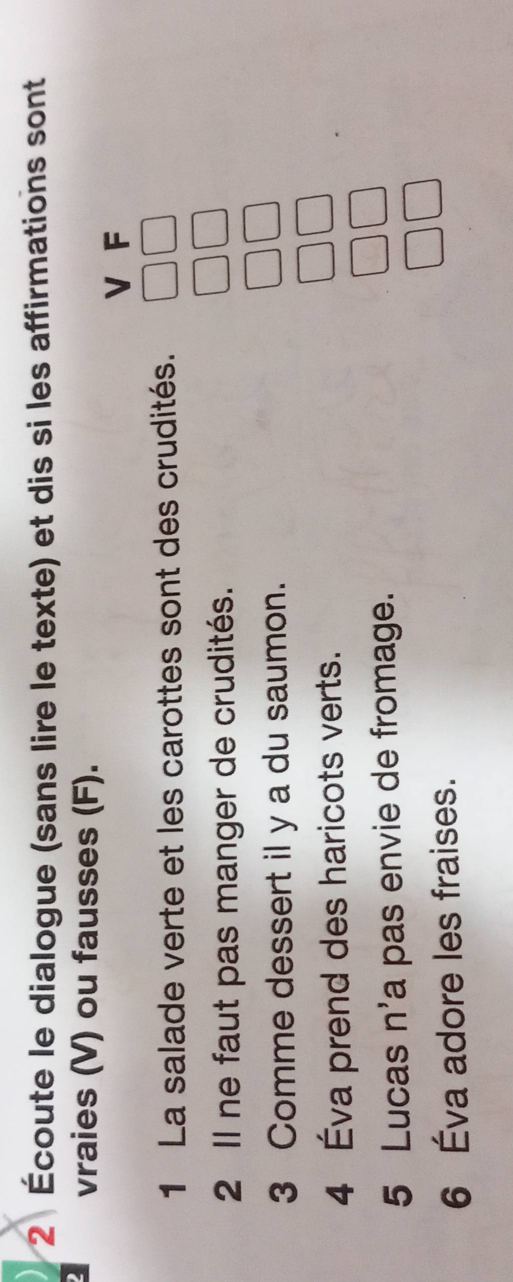 2 Écoute le dialogue (sans lire le texte) et dis si les affirmations sont 
2 
vraies (V) ou fausses (F). 
V F 
1 La salade verte et les carottes sont des crudités. 
2 Il ne faut pas manger de crudités. 
3 Comme dessert il y a du saumon. 
4 Éva prend des haricots verts. 
5 Lucas n'a pas envie de fromage. 
6 Éva adore les fraises.