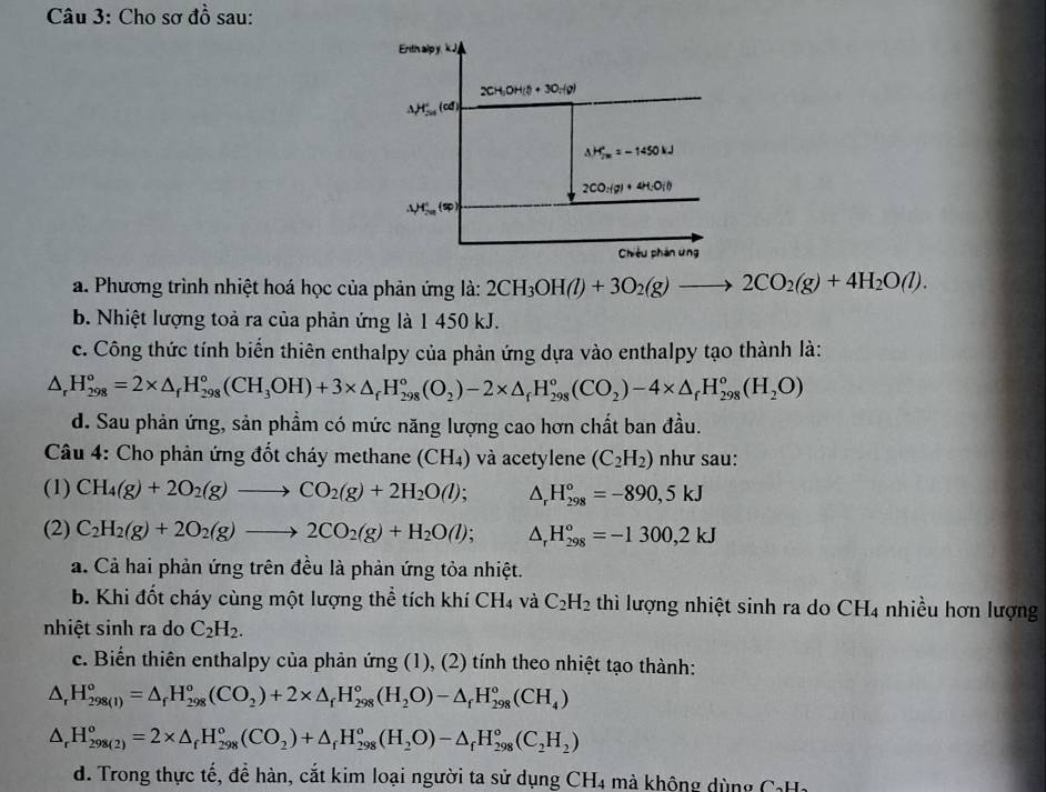 Cho sơ đồ sau:
a. Phương trình nhiệt hoá học của phản ứng là: 2CH_3OH(l)+3O_2(g)to 2CO_2(g)+4H_2O(l).
b. Nhiệt lượng toả ra của phản ứng là 1 450 kJ.
c. Công thức tính biến thiên enthalpy của phản ứng dựa vào enthalpy tạo thành là:
△ _rH_(298)°=2* △ _fH_(298)°(CH_3OH)+3* △ _fH_(298)°(O_2)-2* △ _fH_(298)°(CO_2)-4* △ _rH_(298)°(H_2O)
d. Sau phản ứng, sản phầm có mức năng lượng cao hơn chất ban đầu.
Câu 4: Cho phản ứng đốt cháy methane (CH₄) và acetylene (C_2H_2) như sau:
(1) CH_4(g)+2O_2(g)to CO_2(g)+2H_2O(l); △ _rH_(298)°=-890,5kJ
(2) C_2H_2(g)+2O_2(g)to 2CO_2(g)+H_2O(l); △ _rH_(298)^o=-1300,2kJ
a. Cả hai phản ứng trên đều là phản ứng tỏa nhiệt.
b. Khi đốt cháy cùng một lượng thể tích khí CH_4 và C_2H_2 thì lượng nhiệt sinh ra do CH_4 nhiều hơn lượng
nhiệt sinh ra do C_2H_2.
c. Biến thiên enthalpy của phản ứng (1), (2) tính theo nhiệt tạo thành:
△ _rH_(298(1))°=△ _fH_(298)°(CO_2)+2* △ _fH_(298)°(H_2O)-△ _fH_(298)°(CH_4)
△ _rH_(298(2))^o=2* △ _fH_(298)^o(CO_2)+△ _fH_(298)^o(H_2O)-△ _fH_(298)^o(C_2H_2)
d. Trong thực tế, để hàn, cắt kim loại người ta sử dụng CH4 mà không dùng CaHa