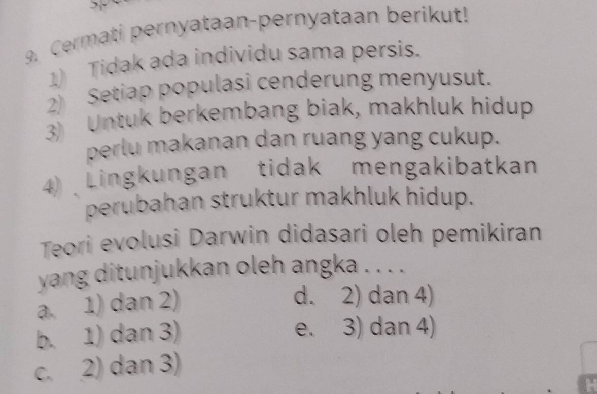 Cermati pernyataan-pernyataan berikut!
1) Tidak ada individu sama persis.
2) Setiap populasi cenderung menyusut.
3) Untuk berkembang biak, makhluk hidup
perlu makanan dan ruang yang cukup.
4) Lingkungan tidak mengakibatkan
perubahan struktur makhluk hidup.
Teori evolusi Darwin didasari oleh pemikiran
yang ditunjukkan oleh angka . . . .
a. 1) dan 2)
d. 2) dan 4)
b. 1) dan 3) e. 3) dan 4)
c. 2) dan 3)