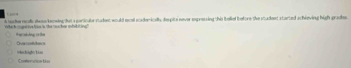 A teacher recalls always knowing that a particular student would excel academically, despite never expressing this belief before the student started achieving high grades.
Which cognitive bias is the teacher exhibiting?
Perceiving order
Overconfdence
Hindright bias
Confrmation bias