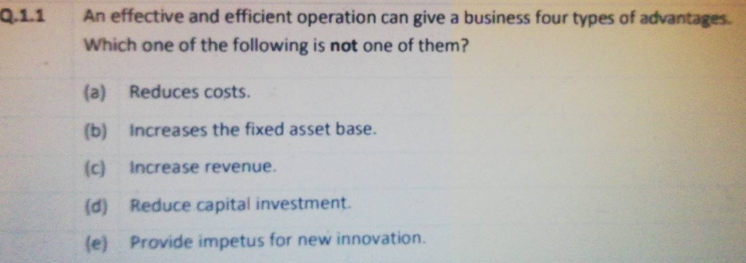 1.1 . An effective and efficient operation can give a business four types of advantages
Which one of the following is not one of them?
(a) Reduces costs.
(b) Increases the fixed asset base.
(c) Increase revenue.
(d) Reduce capital investment.
(e) Provide impetus for new innovation.