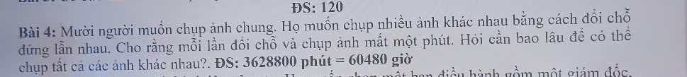 ĐS: 120
Bài 4: Mười người muốn chụp ảnh chung. Họ muốn chụp nhiều ảnh khác nhau bằng cách đổi chỗ 
đứng lần nhau. Cho rằng mỗi lần đồi chỗ và chụp ảnh mất một phút. Hỏi cần bao lâu để có thể 
chụp tất cả các ảnh khác nhau?. ĐS: 3628800 phút =60480 giờ 
điều hành gồm một giám đốc.