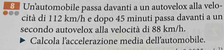 Un automobile passa davanti a un autovelox alla velo- 
cità di 112 km/h e dopo 45 minuti passa davanti a un 
secondo autovelox alla velocità di 88 km/h. 
Calcola l’accelerazione media dell’automobile.