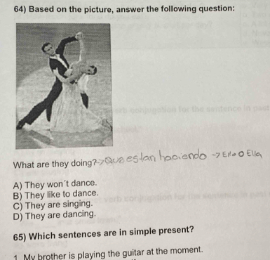 Based on the picture, answer the following question:
What are they doing?
A) They won’t dance.
B) They like to dance.
C) They are singing.
D) They are dancing.
65) Which sentences are in simple present?
1 My brother is playing the guitar at the moment.