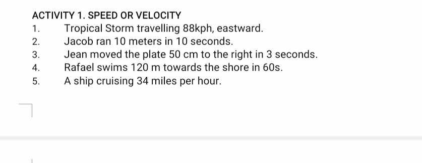 ACTIVITY 1. SPEED OR VELOCITY 
1. Tropical Storm travelling 88kph, eastward. 
2. Jacob ran 10 meters in 10 seconds. 
3. Jean moved the plate 50 cm to the right in 3 seconds. 
4. Rafael swims 120 m towards the shore in 60s. 
5. A ship cruising 34 miles per hour.