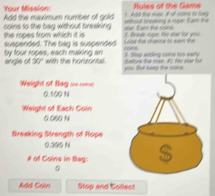 Your Mission Rules of the Game 
1. Add the may. i o cone to beg 
Add the maximum number of gold wthoul tresking a rope. Eam the 
caine to the bag without breaking dar Eam the cone. 
the ropes from which it is 2. Braak resa No skân for you 
suspended. The bag is suspended Lose the chance to ear the 
by four ropes, each making an 3. Step sódng cáng tạo sahy 
angle of 20° with the horizontal. betore the mar, My. te sar for 
you. But keee the cáne 
Weight of Bag (no coine)
0.100 N
Weight of Each Coin
0.0CO N
Bresking Strength of Rope
0.305 N
# of Coins in Bag: 
0 
Adá Cơín Stop and Collect