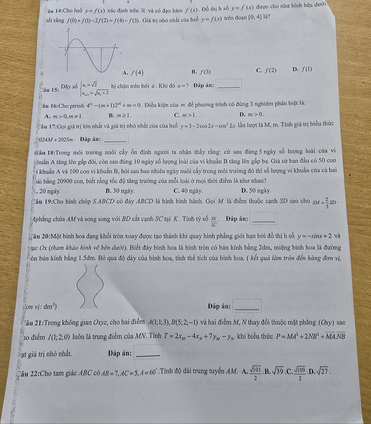 lâu 14:Cho hsố y=f(x) xác định trên R và có đạo hàm f'(x). Đồ thị h số y=f'(x) được cho như hình bên dưới
iết rằng f(0)+f(1)-2f(2)=f(4)-f(3). Giá trị nhỏ nhất của hsố y=f(x) trên đoạn [0;4]1 å?
B.. f(4) f(3)
C. f(2) D. f(1)
Tâu 15: Dãy số beginarrayl u_i=sqrt(2) u_n+1=sqrt(u_n)+2endarray. bị chặn trên boi a . Khi đó a=? Đáp án: □ _
Tâu 16:Cho ptrình 4^(|x|)-(m+1)2^(|x|)+m=0. Điều kiện của m để phương trình có đúng 3 nghiệm phân biệt là:
A. m>0,m!= 1 B. m≥ 1. C. m>1. D. m>0.
Câu 17:Goi * giá trị lớn nhất và giá trị nhỏ nhất của của hsố y=3-2cos 2x-cos^22x lần lượt là M, m. Tính giá trị biểu thức
0 24M+2025m Đáp án: _ overline 
Nâu 18:Trong môi trường nuôi cấy ổn định người ta nhận thấy rằng: cứ sau đúng 5 ngày số lượng loài của vi
A huẩn A tăng lên gấp đôi, còn sau đúng 10 ngày số lượng loài của vi khuẩn B tăng lên gấp ba. Giả sử ban đầu có 50 con
Ti khuẩn A và 100 con vi khuẩn B, hỏi sau bao nhiêu ngày nuôi cấy trong môi trường đó thì số lượng vi khuẩn của cả hai
bbài bằng 20900 con, biết rằng tốc độ tăng trưởng của mỗi loài ở mọi thời điểm là như nhau?
. 20 ngày. B. 30 ngày. C. 40 ngày. D. 50 ngày.
Câu 19:Cho hình chóp S.ABCD có đáy ABCD là hình bình hành. Gọi M là điểm thuộc cạnh SD sao cho SM= 2/3 SD·
Mphẳng chứa AM và song song với BD cắt cạnh SC tại K . Tính tỷ số  SK/SC  Đáp án: □
lâu 20:Mhat O ột bình hoa dạng khối tròn xoay được tạo thành khi quay hình phẳng giới hạn bởi đồ thị h số y=-sin x+2 và
gục Ox (tham khảo hình vẽ bên dưới). Biết đáy bình hoa là hình tròn có bán kính bằng 2dm, miệng bình hoa là đường
bòn bán kính bằng 1.5dm. Bỏ qua độ dày của bình hoa, tính thể tích của bình hoa. ( kết quả làm tròn đến hàng đơn vị,
(onvi:dm^3) Đáp án: □ _
2âu 21:Trong không gian Oxyz, cho hai điểm A(1;1;3),B(5;2;-1) và hai điểm M, N thay đổi thuộc mặt phẳng (Oxy) sao
ho điểm I(1;2;0) luôn là trung điểm của MN. Tính T=2x_M-4x_N+7y_M-y_N khi biểu thức P=MA^2+2NB^2+vector MA.vector NB
Mạt giá trị nhỏ nhất.  Đáp án: □ _
2âu 22:Cho tam giác ABC có AB=7,AC=5,A=60° Tính độ dài trung tuyến AM. A.  sqrt(101)/2 .B. sqrt(39) C.  sqrt(109)/2 .D. sqrt(27).