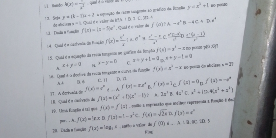 Sendo h(x)= 1/x^2  , qual é o vaior de
12. Seja y=(k-1)x+2 a equação da recta tangente ao gráfico da função y=x^3+1
no ponto
de abcíssa x=1. Qualé o valor de k?A. 1 B. 2 C. 3D. 4
13. Dada a função f(x)=(x-5)e^x , Qual é o valor de f'(0) ? A. -e^4 B. - 4 C. 4 D. e°
14. Qual é a derivada da função f(x)= e^x/x  ? A. e^x B.  (e^x-x)/x^2  C.  (e^x(1-x))/x^2 l  (e^x(x-1))/x^2 
15. Qual é a equação da recta tangente ao gráfico da função f(x)=x^3-x no ponto p(0,0)
A. x+y=0 B. x-y=0 C. x+y+1=0 D. x+y-1=0
16. Qual é o declive da recta tangente a curva da função f(x)=x^3-x no ponto de abcissa x=2
A.4 B. 6 C. 11 D. 12
17. A derivada de f(x)=e^n é... A. f'(x)=π e^x B. f'(x)=1 C. f'(x)=0_Df'(x)=-e^x
18. Qual é a derivada de f(x)=(x^2+1)(x^2-1) ? A. 2x^2 B. 4x^2 C. x^2+1D.4(x^2+x^2)
19. Uma função é tal que f(x)=f'(x) , então a expressão que melhor representa a função é dad
por… A. f(x)=ln x B f(x)=1-x^2C.f(x)=sqrt(2x)D.f(x)=e^x
20. Dada a função f(x)=log _2x , então o valor de f'(0) é … A. 1 B. 0C. 2D. 5
Fim!