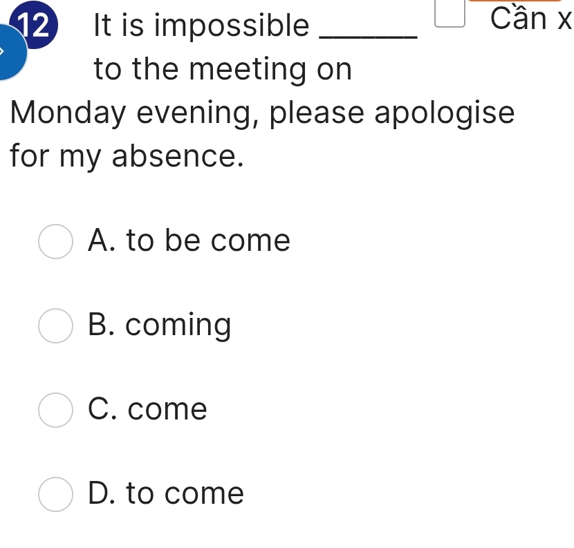 It is impossible_
Cần x
to the meeting on
Monday evening, please apologise
for my absence.
A. to be come
B. coming
C. come
D. to come