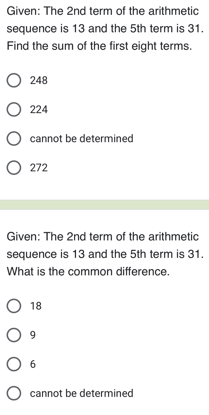 Given: The 2nd term of the arithmetic
sequence is 13 and the 5th term is 31.
Find the sum of the first eight terms.
248
224
cannot be determined
272
Given: The 2nd term of the arithmetic
sequence is 13 and the 5th term is 31.
What is the common difference.
18
9
6
cannot be determined