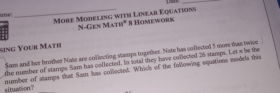 Date:_ 
_More Modeling with Linear Equations 
ame: 
N-Gen Math® 8 Homework 
sing Your Math 
$am and her brother Nate are collecting stamps together. Nate has collected 5 more than twice 
the number of stamps Sam has collected. In total they have collected 26 stamps. Let n be the 
number of stamps that Sam has collected. Which of the following equations models this 
situation?