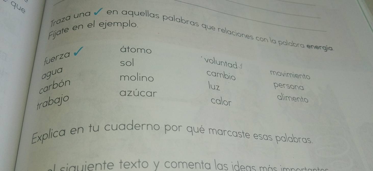 que 
Fijate en el ejemplo. 
Traza una ñ en aquellas palabras que relaciones con la palabra energía 
átomo 
fuerza 
sol 
voluntad√ 
agua cambio 
molino 
movimiento 
carbón luz persona 
azúcar 
trabajo calor 
alimento 
Explica en tu cuaderno por qué marcaste esas palabras. 
sia iente texto y comenta las ideas más imp ertas