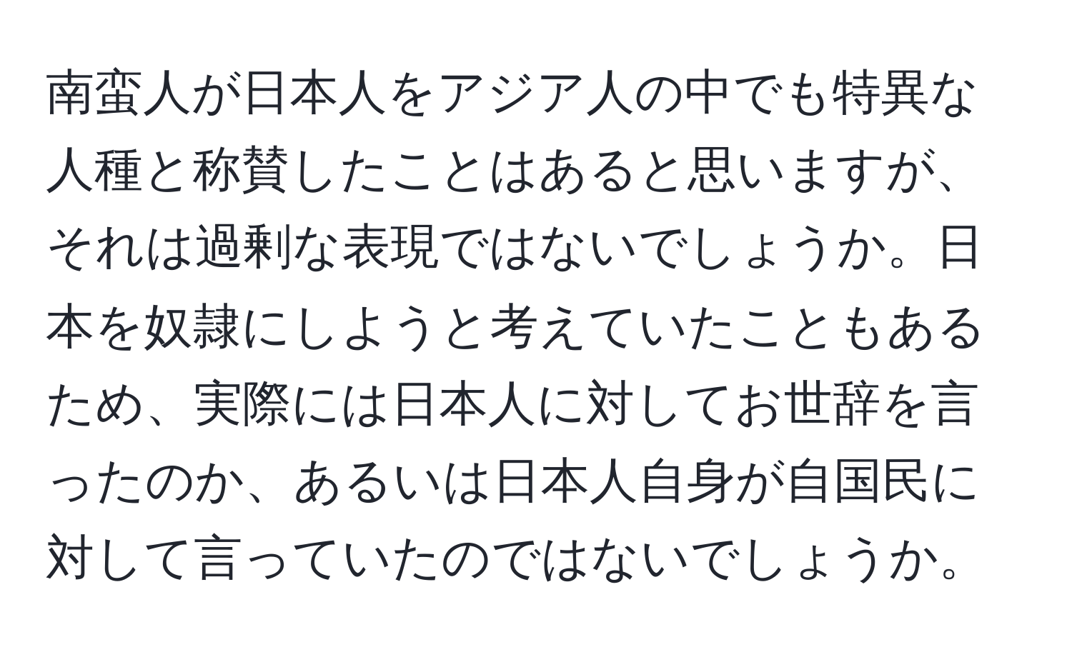 南蛮人が日本人をアジア人の中でも特異な人種と称賛したことはあると思いますが、それは過剰な表現ではないでしょうか。日本を奴隷にしようと考えていたこともあるため、実際には日本人に対してお世辞を言ったのか、あるいは日本人自身が自国民に対して言っていたのではないでしょうか。