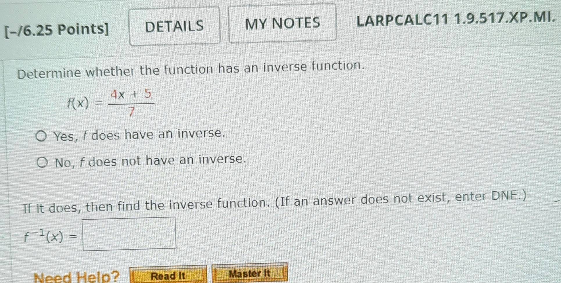 DETAILS MY NOTES LARPCALC11 1.9.517.XP.MI.
Determine whether the function has an inverse function.
f(x)= (4x+5)/7 
Yes, f does have an inverse.
No, f does not have an inverse.
If it does, then find the inverse function. (If an answer does not exist, enter DNE.)
f^(-1)(x)=
Need Help? Read it Master it