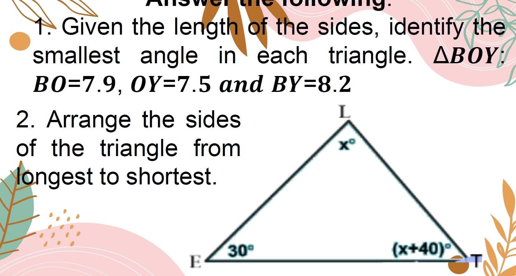 Given the length of the sides, identify the
smallest angle in each triangle. △ BOY;
BO=7.9,OY=7.5 and BY=8.2
2. Arrange the sides
of the triangle from 
longest to shortest.