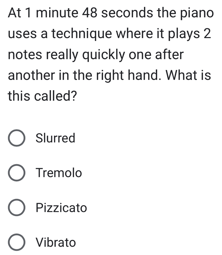 At 1 minute 48 seconds the piano
uses a technique where it plays 2
notes really quickly one after
another in the right hand. What is
this called?
Slurred
Tremolo
Pizzicato
Vibrato