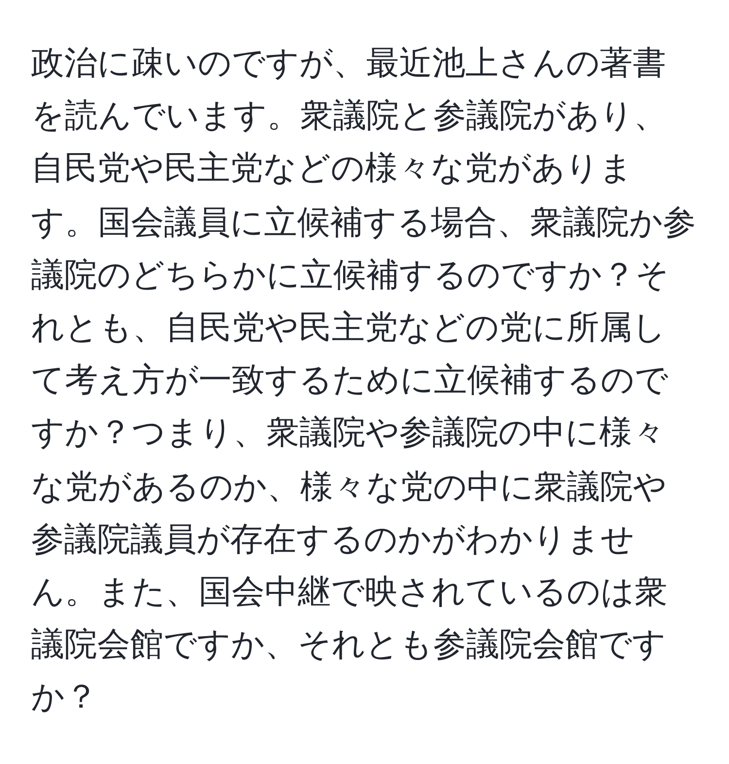 政治に疎いのですが、最近池上さんの著書を読んでいます。衆議院と参議院があり、自民党や民主党などの様々な党があります。国会議員に立候補する場合、衆議院か参議院のどちらかに立候補するのですか？それとも、自民党や民主党などの党に所属して考え方が一致するために立候補するのですか？つまり、衆議院や参議院の中に様々な党があるのか、様々な党の中に衆議院や参議院議員が存在するのかがわかりません。また、国会中継で映されているのは衆議院会館ですか、それとも参議院会館ですか？