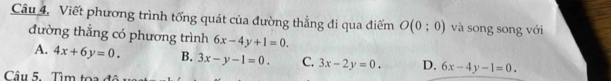 Viết phương trình tổng quát của đường thẳng đi qua điểm O(0;0) và song song với
đường thắng có phương trình 6x-4y+1=0.
A. 4x+6y=0. B. 3x-y-1=0. C. 3x-2y=0. D. 6x-4y-1=0. 
Câu 5. Tìm toa đô u