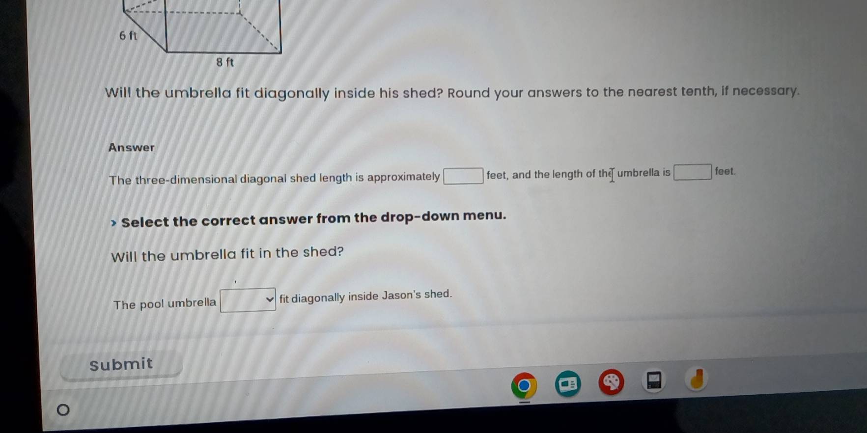 Will the umbrella fit diagonally inside his shed? Round your answers to the nearest tenth, if necessary. 
Answer 
The three-dimensional diagonal shed length is approximately □ feet, and the length of the umbrella is □ feel. 
Select the correct answer from the drop-down menu. 
Will the umbrella fit in the shed? 
The pool umbrella □ fit diagonally inside Jason's shed. 
Submit