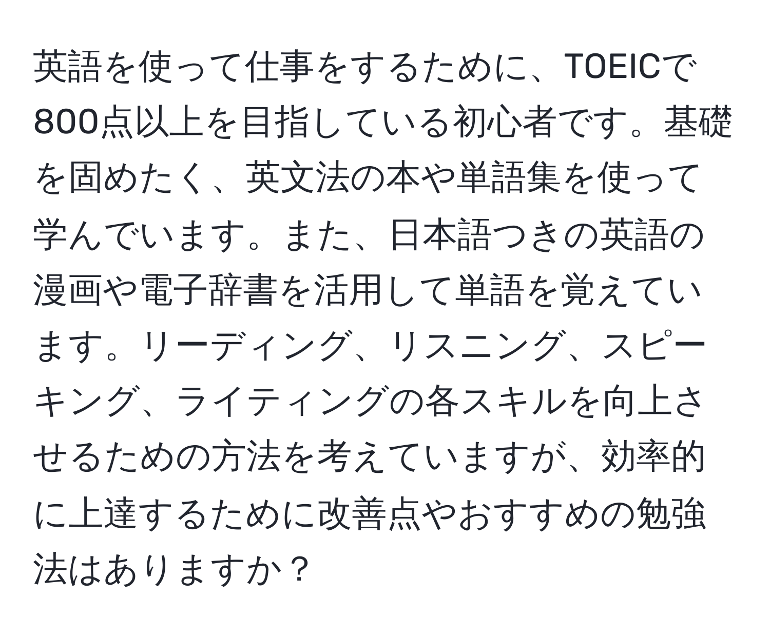 英語を使って仕事をするために、TOEICで800点以上を目指している初心者です。基礎を固めたく、英文法の本や単語集を使って学んでいます。また、日本語つきの英語の漫画や電子辞書を活用して単語を覚えています。リーディング、リスニング、スピーキング、ライティングの各スキルを向上させるための方法を考えていますが、効率的に上達するために改善点やおすすめの勉強法はありますか？