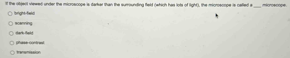 If the object viewed under the microscope is darker than the surrounding field (which has lots of light), the microscope is called a _microscope.
bright-field
scanning
dark-field
phase-contrast
transmission