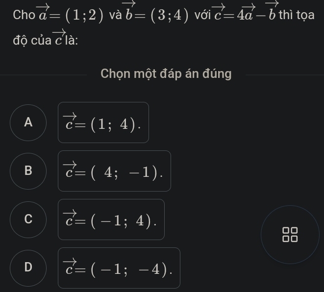 Cho vector a=(1;2) và vector b=(3;4) với vector c=4vector a-vector b thì tọa
độ của vector c là:
Chọn một đáp án đúng
A vector c=(1;4).
B vector c=(4;-1).
C vector c=(-1;4).
D vector c=(-1;-4).