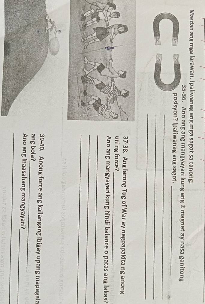 Masdan ang mga larawan. Ipaliwanag ang mga sagot sa tanong: 
35-36. Ano ang ang mangyayari kung ang 2 magnet ay nasa ganitong 
n 2 posisyon? Ipaliwanag ang sagot._ 
_ 
_ 
a 
_ 
7-38. Ang larong Tug of War ay nagpapakita ng anong 
ri ng force? 
_ 
no ang mangyayari kung hindi balance o patas ang lakas? 
_ 
_ 
_ 
9-40. Anong force ang kailangang ibigay upang mapagala 
_ 
ng bola? 
_ 
Ano ang inaasahang mangyayari? 
_