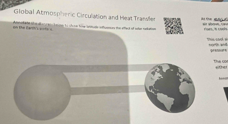 Global Atmospheric Circulation and Heat Transfer 
At the_ 
air above, cau 
Annotate the diagcant below to show how latitude influences the effect of solar radiation 
on the Earth's surfare. rises, it cools 
This cool ai 
north and 
pressure 
The co 
either 
Annot