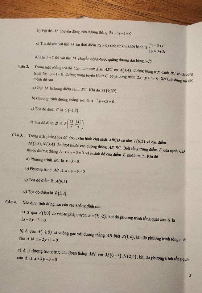 b) Vật thể M chuyển động trên đường thẳng 2x-3y-1=0.
c) Toạ độ của vật thể Mô tại thời điểm t(t>0) tính từ khi khởi hành là beginarrayl x=5+t y=3+2tendarray.
d) Khi t=5 thi vật thể M chuyển động được quãng đường dài bằng 5sqrt(5).
Câu 2. Trong mặt phẳng toạ độ Oxy , cho tam giác ABC có A(3,4) , đường trung trực cạnh BC có phương
trinh 3x-y+1=0 , đường trung tuyến kẻ từ C có phương trình 2x-y+5=0
mệnh đề sau  Xét tính đúng sai các
a) Gọi M là trung điểm cạnh BC . Khi đó M(9,39).
b) Phương trình đường thắng BC là x+3y-63=0.
c) Tọa độ đỉnh C là C(-1,3)
d) Tọa độ đỉnh B là B( 15/7 , 142/7 )
Câu 3. Trong mặt phẳng tọa độ Oxy, cho hình chữ nhật ABCD có tâm I(6;2) và các điểm
M(1,5),N(3,4) lần lượt thuộc các đường thẳng AB, BC . Biết rằng trung điểm E của cạnh CD
thuộc đường thắng △ :x+y-5=0 và hoành độ của điểm E nhỏ hơn 7. Khi đó
a) Phương trình BC là x-3=0.
b) Phương trình AB là x+y-6=0
c) Tọa độ điểm là A(9,5).
d) Tọa độ điểm là B(3,3).
Câu 4. Xác định tính đúng, sai của các khẳng định sau
a) ∆ qua A(1,0) có véc-tơ pháp tuyển vector n=(3,-2) , khi đó phương trình tổng quát của △ la
3x-2y-3=0
b) ∆ qua A(-1;0) và vuông góc với đường thẳng AB biết B(1,4) , khi đó phương trình tổng quát
của Δ là x+2y+1=0
c) A là đường trung trực của đoạn thẳng MN với M(0,-3),N(2,5) , khi đó phương trình tổng quát
của △ là x+4y-3=0
3