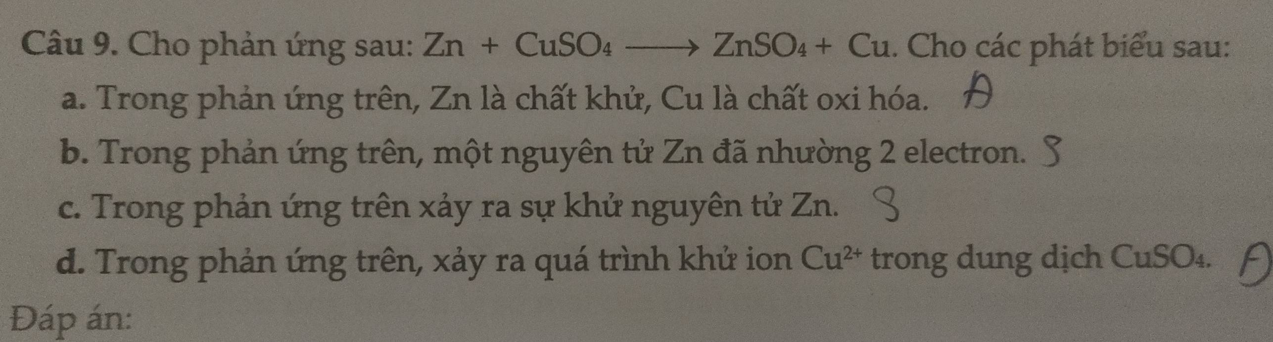 Cho phản ứng sau: Zn+CuSO_4to ZnSO_4+Cu. Cho các phát biểu sau: 
a. Trong phản ứng trên, Zn là chất khử, Cu là chất oxi hóa. 
b. Trong phản ứng trên, một nguyên tử Zn đã nhường 2 electron. 
c. Trong phản ứng trên xảy ra sự khử nguyên tử Zn. 
d. Trong phản ứng trên, xảy ra quá trình khử ion Cu^(2+) trong dung dịch CuSO₄. 
Đáp án: