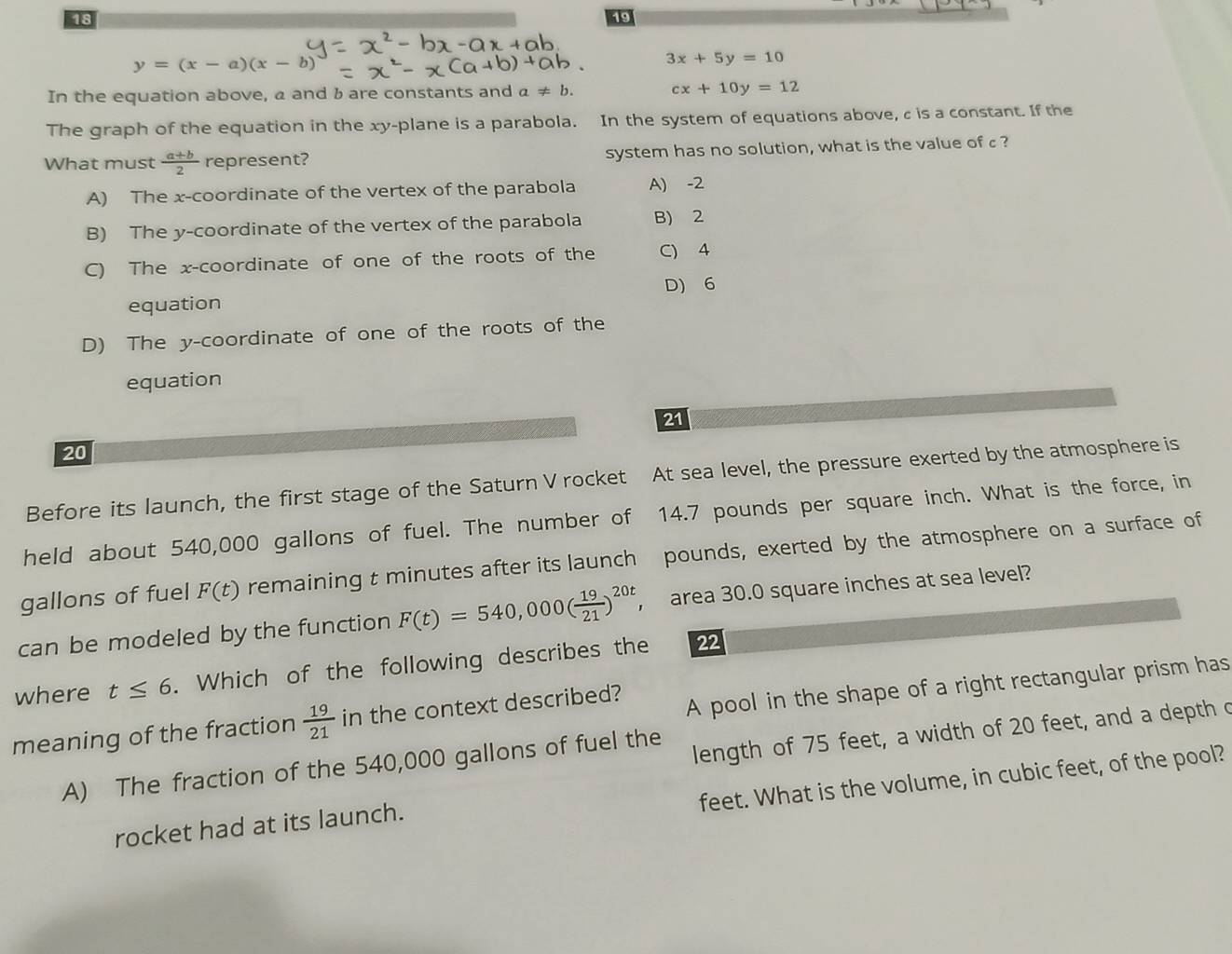 18
19
y=(x-a)(x-b)
3x+5y=10
In the equation above, a and b are constants and a!= b.
cx+10y=12
The graph of the equation in the xy -plane is a parabola. In the system of equations above, c is a constant. If the
What must  (a+b)/2  represent? system has no solution, what is the value of c?
A) The x-coordinate of the vertex of the parabola A) -2
B) The y-coordinate of the vertex of the parabola B) 2
C) The x-coordinate of one of the roots of the C) 4
D) 6
equation
D) The y-coordinate of one of the roots of the
equation
21
20
Before its launch, the first stage of the Saturn V rocket At sea level, the pressure exerted by the atmosphere is
held about 540,000 gallons of fuel. The number of 14.7 pounds per square inch. What is the force, in
gallons of fuel F(t) remaining t minutes after its launch pounds, exerted by the atmosphere on a surface of
can be modeled by the function F(t)=540,000( 19/21 )^20t, area 30.0 square inches at sea level?
where t≤ 6. Which of the following describes the 22
meaning of the fraction  19/21  in the context described?
A pool in the shape of a right rectangular prism has
length of 75 feet, a width of 20 feet, and a depth c
A) The fraction of the 540,000 gallons of fuel the
feet. What is the volume, in cubic feet, of the pool?
rocket had at its launch.