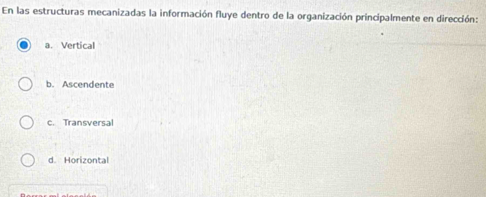 En las estructuras mecanizadas la información fluye dentro de la organización principalmente en dirección:
a. Vertical
b. Ascendente
c. Transversal
d. Horizontal