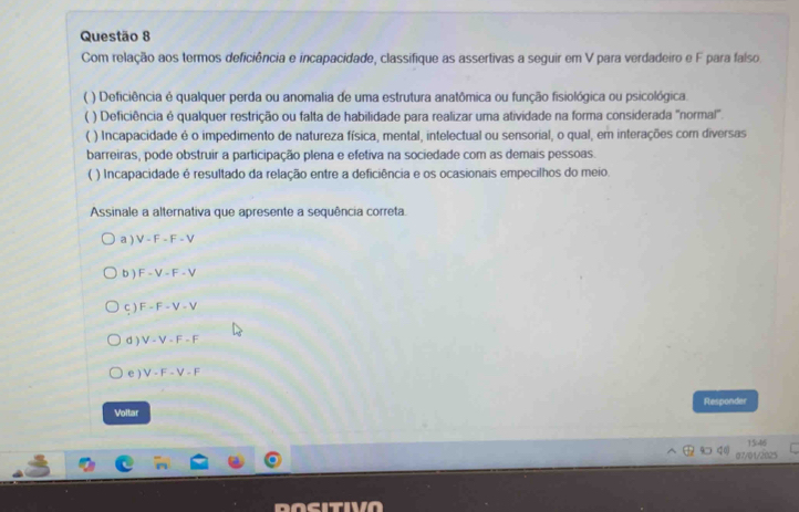 Com relação aos termos deficiência e incapacidade, classifique as assertivas a seguir em V para verdadeiro e F para falso
) Deficiência é qualquer perda ou anomalia de uma estrutura anatômica ou função fisiológica ou psicológica.
) Deficiência é qualquer restrição ou falta de habilidade para realizar uma atividade na forma considerada "normal".
) Incapacidade é o impedimento de natureza física, mental, intelectual ou sensorial, o qual, em interações com diversas
barreiras, pode obstruir a participação plena e efetiva na sociedade com as demais pessoas.
( ) Incapacidade é resultado da relação entre a deficiência e os ocasionais empecilhos do meio.
Assinale a alternativa que apresente a sequência correta.
a ) V-F-F-V
b ) F-V-F-V
ς ) F-F-V-V
d ) V-V-F-F
e ) V-F-V-F
Responder
Voltar
156
07/01/202