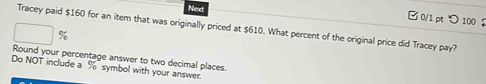 Next 
0/1 pt つ100 
Tracey paid $160 for an item that was originally priced at $610. What percent of the original price did Tracey pay?
%
Round your percentage answer to two decimal places. 
Do NOT include a % symbol with your answer.