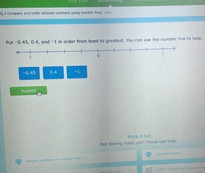 Mym 
Q.3 Compare and order rational numbers using number lines FMS 
Put -0.45, 0.4, and -1 in order from least to greatest. You can use the number line to help.
-0.45 0.4 =1
Submit 
Work it out 
Not feeling ready yet? These can help: 
Compare integers 
Iational numbers on number times [- 
Lesson Comparng raten al num