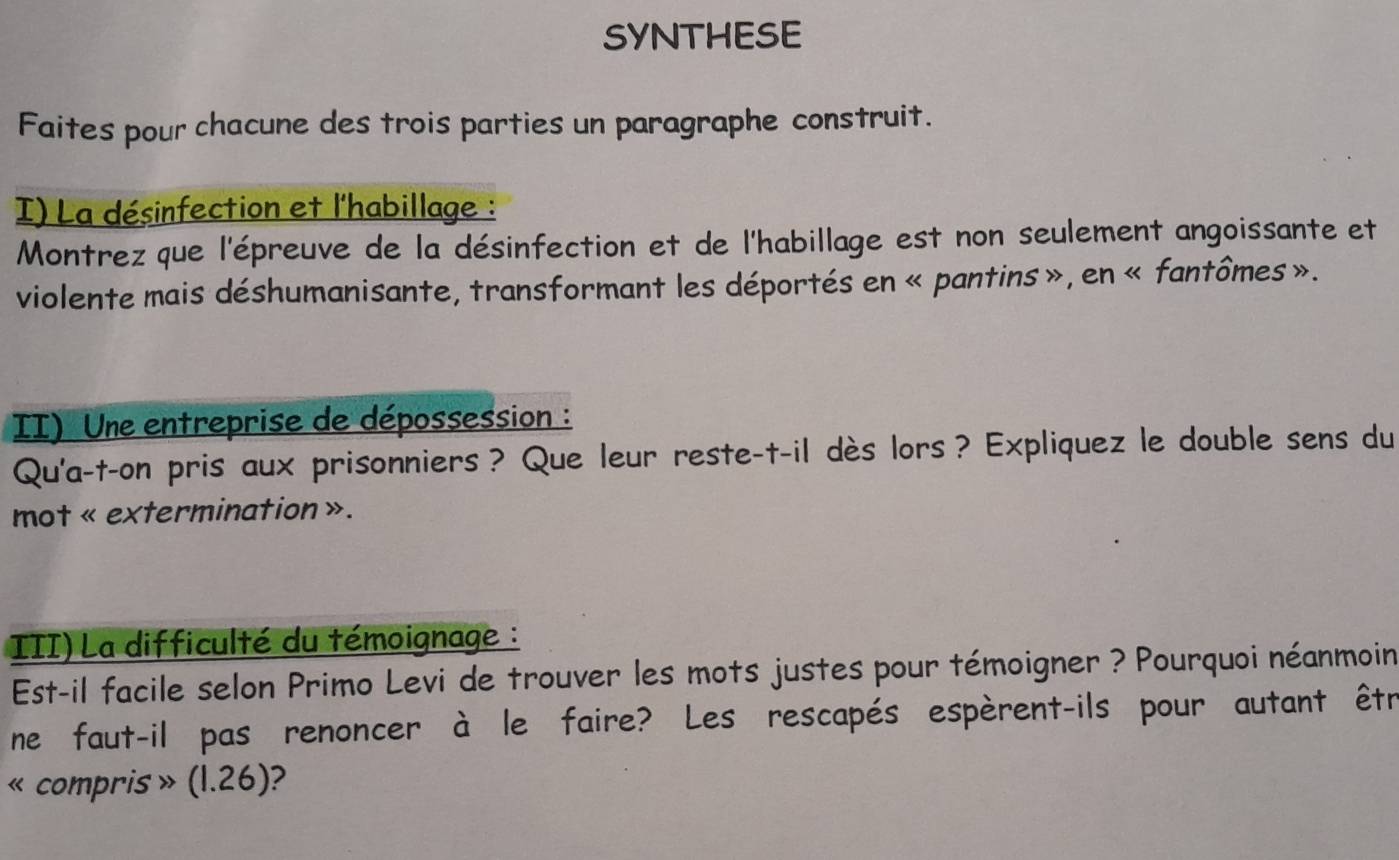 SYNTHESE 
Faites pour chacune des trois parties un paragraphe construit. 
I) La désinfection et l'habillage : 
Montrez que l'épreuve de la désinfection et de l'habillage est non seulement angoissante et 
violente mais déshumanisante, transformant les déportés en « pantins», en « fantômes». 
II) Une entreprise de dépossession : 
Qu'a-t-on pris aux prisonniers? Que leur reste-t-il dès lors? Expliquez le double sens du 
mot « extermination ». 
III) La difficulté du témoignage : 
Est-il facile selon Primo Levi de trouver les mots justes pour témoigner ? Pourquoi néanmoin 
ne faut-il pas renoncer à le faire? Les rescapés espèrent-ils pour autant êtré 
«compris » (1.26): ?