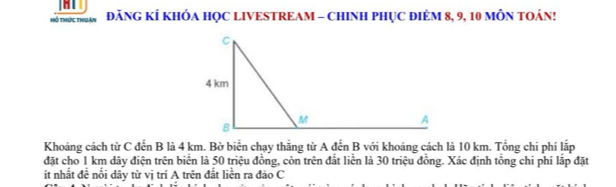 hổ thức thuân ĐÃNG KÍ KHÓA HỌC LIVESTREAM - CHINH PHỤC ĐIÊM 8, 9, 10 MÔN TOÁN! 
Khoảng cách từ C đến B là 4 km. Bờ biển chạy thắng từ A đến B với khoảng cách là 10 km. Tổng chi phí lắp 
đặt cho 1 km dây điện trên biển là 50 triệu đồng, còn trên đắt liễn là 30 triệu đồng. Xác định tổng chi phí lắp đặt 
ít nhất đề nổi dây từ vị trí A trên đất liền ra đảo C