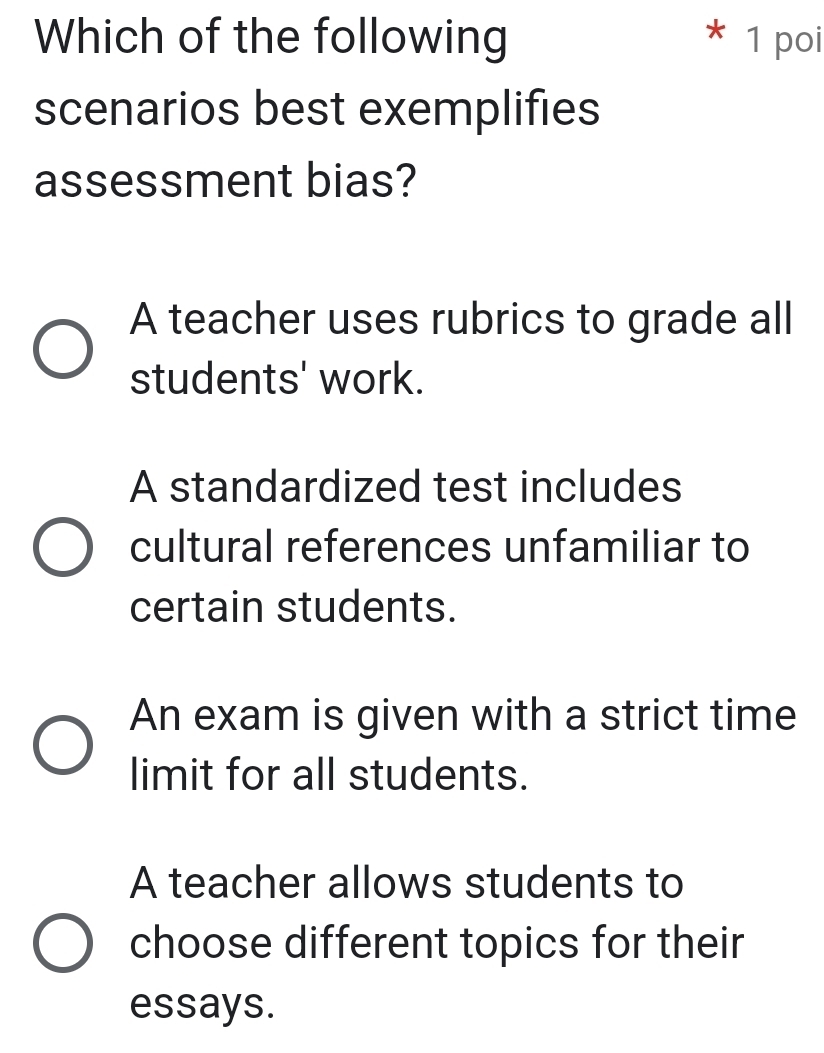 Which of the following 1 poi
scenarios best exemplifies
assessment bias?
A teacher uses rubrics to grade all
students' work.
A standardized test includes
cultural references unfamiliar to
certain students.
An exam is given with a strict time
limit for all students.
A teacher allows students to
choose different topics for their
essays.