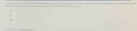 A souee his a side lonuth of 50 unhs. McKssey dludes the sauare usee in her srate factne. Then, she wotes the area of the diated soudre as a kactine of the s ec 
the original square If she wriles the fracton in lowest terms, what fraction does she write? (1 poe)
 1/10 
:
 14/22 
 9/10 
Check ansese Romaining Atterpts 3