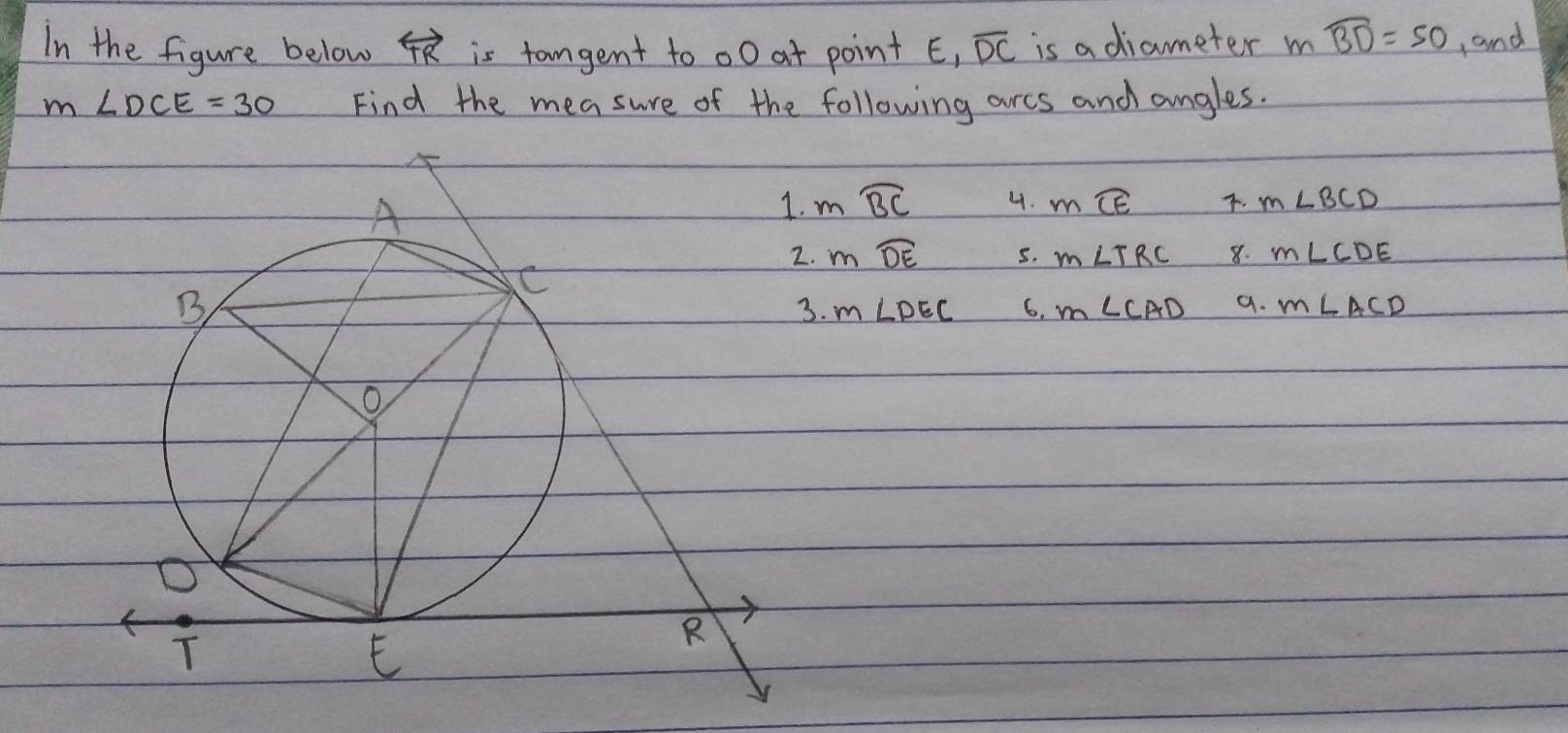 In the figure below overleftrightarrow TR is tangent to o0 at point E_1 overline DC is a diameter m widehat BD=50 and
m∠ DCE=30 Find the measure of the following arcs and angles.
mwidehat BC 4. mwidehat CE. m∠ BCD
mwidehat DE 5. m∠ TRC 8. m∠ CDE
m∠ DEC 6, m∠ CAD 9. m∠ ACD