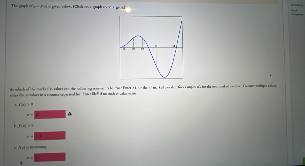 The graph of y=f(x) is given below. (Click on a graph to enlarge it.) 
Completion 
At which of the marked z-values can the following statements be true? Enter ×i for the i^(th) marked x -value; for example, ×1 for the first marked z-value. To enter mulriple values, 
enter the £ -values in a comma-separated list. Enter DNE if no such £ -value exists. 
a. f(x)>0
z=|x| A 
b. f'(x)>0
z=1.3
C f(x) is increasing
z=|