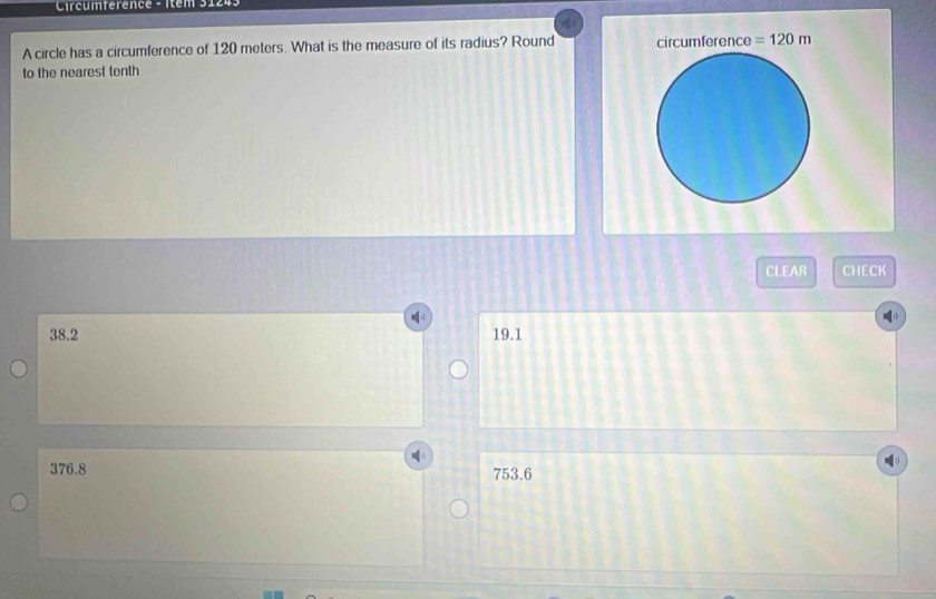 Circumférence - Item 31243
A circle has a circumference of 120 meters. What is the measure of its radius? Round circumference =120m
to the nearest tenth
CLEAR CHECK
38.2 19.1
376.8 753.6