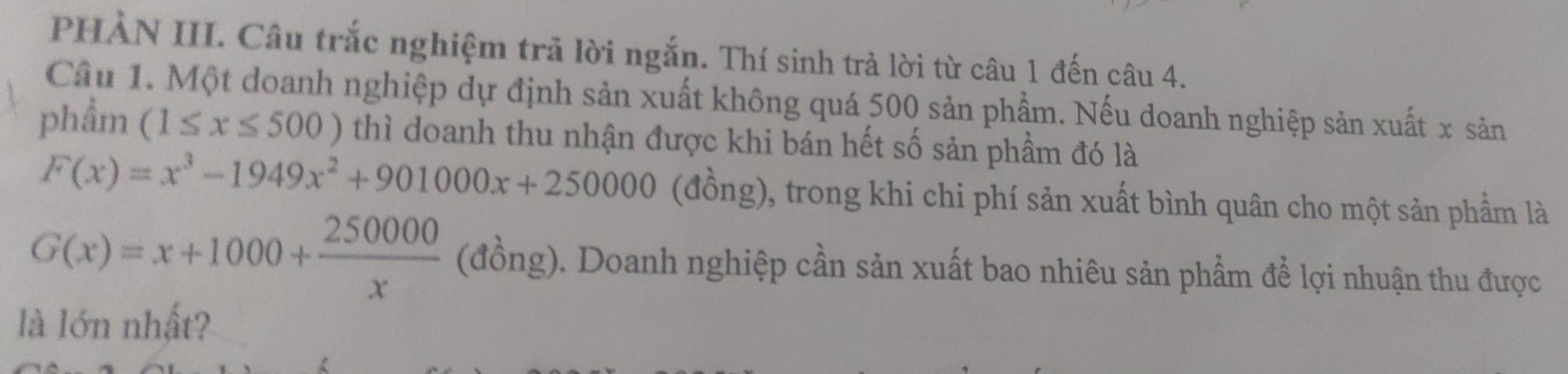 PHẢN III. Câu trắc nghiệm trả lời ngắn. Thí sinh trả lời từ câu 1 đến câu 4.
Cầu 1. Một doanh nghiệp dự định sản xuất không quá 500 sản phẩm. Nếu doanh nghiệp sản xuất x sản
phẩm (1≤ x≤ 500) thì doanh thu nhận được khi bán hết số sản phầm đó là
F(x)=x^3-1949x^2+901000x+250000 (đồng), trong khi chi phí sản xuất bình quân cho một sản phầm là
G(x)=x+1000+ 250000/x  (đồng). Doanh nghiệp cần sản xuất bao nhiêu sản phẩm để lợi nhuận thu được
là lớn nhất?