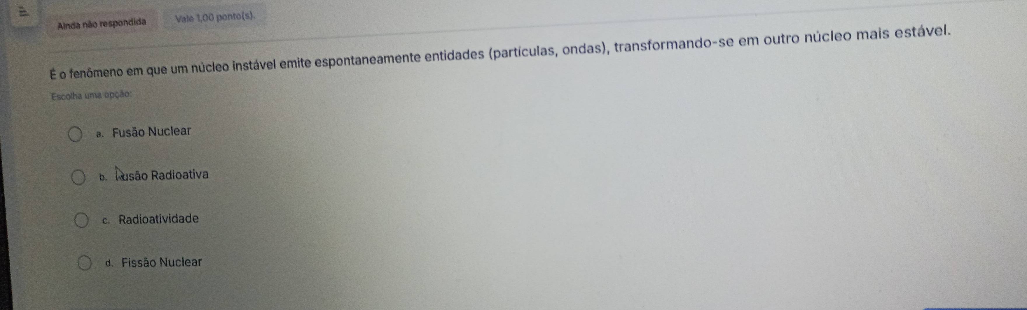 Alnda não respondida Vale 1,00 ponto(s).
É o fenômeno em que um núcleo instável emite espontaneamente entidades (partículas, ondas), transformando-se em outro núcleo mais estável.
Escolha uma opção:
a. Fusão Nuclear
BaRasão Radioativa
c. Radioatividade
d. Fissão Nuclear