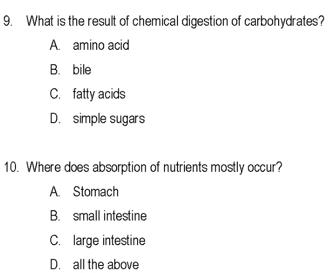 What is the result of chemical digestion of carbohydrates?
A. amino acid
B. bile
C. fatty acids
D. simple sugars
10. Where does absorption of nutrients mostly occur?
A. Stomach
B. small intestine
C. large intestine
D. all the above