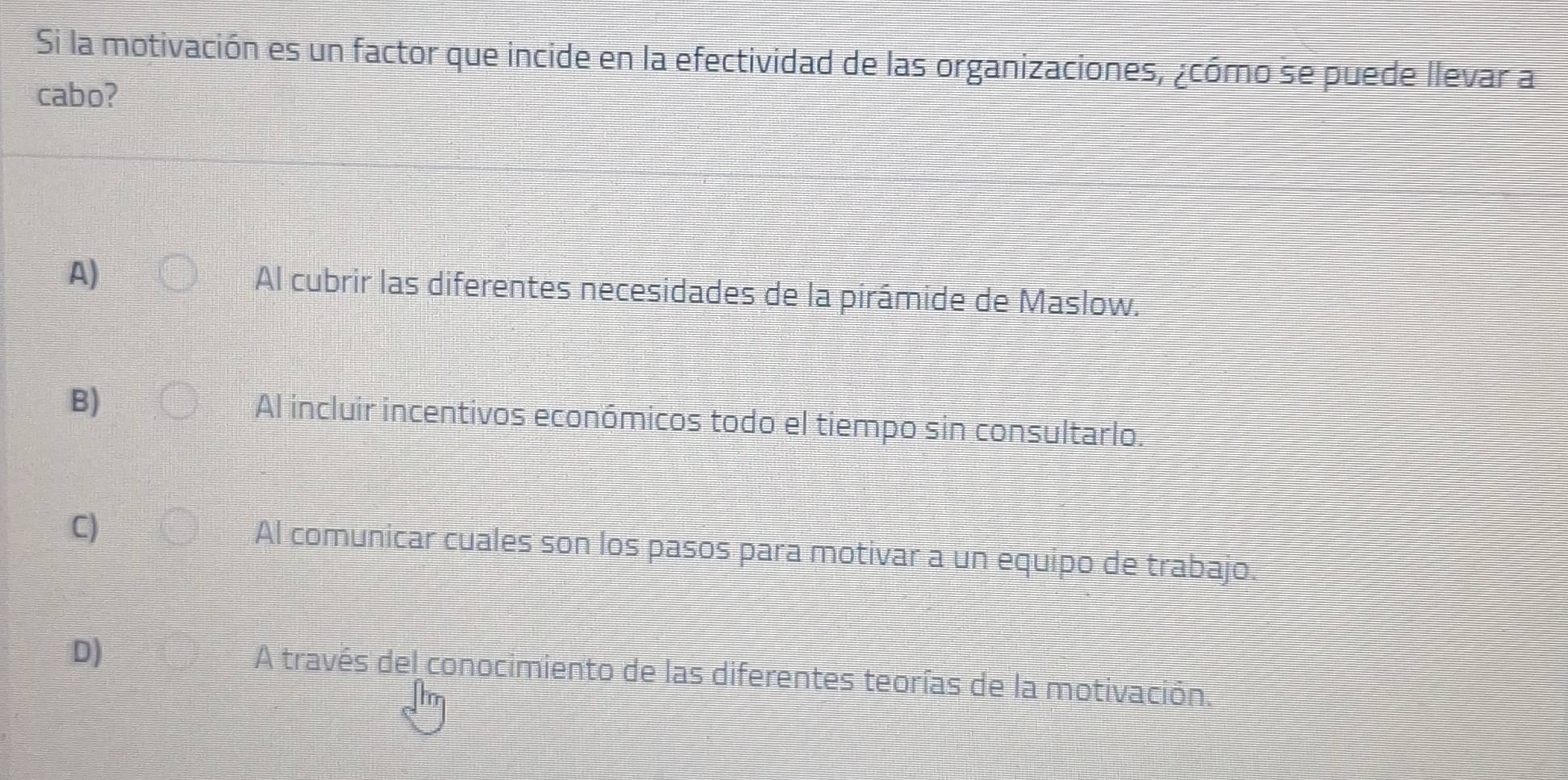 Si la motivación es un factor que incide en la efectividad de las organizaciones, ¿cómo se puede llevar a
cabo?
A) Al cubrir las diferentes necesidades de la pirámide de Maslow.
B) Al incluir incentivos económicos todo el tiempo sin consultarlo.
C) Al comunicar cuales son los pasos para motivar a un equipo de trabajo.
D)
A través del conocimiento de las diferentes teorías de la motivación.