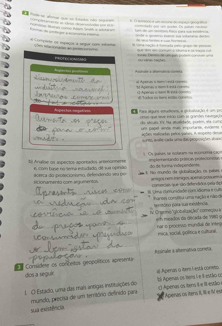 Pode-se afirmar que os Estados não seguiram II. O território é um recorte do espaço geográfico
completamente as ideias desenvolvidas por eco controlado por um poder. Os países necessi-
nomistas liberais como Adam Smith e adotaram tam de um território físico para sua existência,
formas de proteger a economia interna.
onde o governo exerce sua soberania dentro
de seus limites e suas fronteiras.
a) Complete os espaços a seguir com informa- III. Uma nação é formada pelo grupo de pessoas
ções relacionadas ao protecionismo.
que têm em comum o idioma e os traços cul-
turais. Dentro de um país podem conviver uma
PROTECIONISMO ou várias nações.
Aspectos positivos Assinale a alternativa correta.
a) Apenas o item I está correto.
_
b) Apenas o item II está correto.
c) Apenas o item III está correto.
d) Todos os itens estão corretos.
Aspectos negativos a Para alguns estudiosos, a globalização é um pro
cesso que teve início com as grandes navegaçõ
do século XV. Na atualidade, porém, ela cump
um papel ainda mais importante, evidente
rções realizadas pelos países. A respeito desse
sunto, avalie cada uma das proposições abaixo
I. Os países se isolaram na economia capit
b) Analise os aspectos apontados anteriormente  implementando práticas protecionistas e
e, com base no tema estudado, dê sua opinião do de forma independente.
acerca do protecionismo, defendendo seu po-  II. No mundo da globalização, os países e
sicionamento com argumentos. amigos nem inimigos; apenas possuem i
comerciais que são defendidos pela dipl
_III. Uma comunidade com idioma e cult
_
Ihantes constitui uma nação e não de
território para sua existência.
_IV. O termo 'globalização" começou a
em meados da década de 1980 p
_nar o processo mundial de integr
_
mica, social, política e cultural.
_
Assinale a alternativa correta.
3 Considere os conceitos geopolíticos apresenta-
a) Apenas o item I está correto.
dos a seguir.
1. O Estado, uma das mais antigas instituições do b) Apenas os itens I e II estão co
mundo, precisa de um território definido para c) Apenas os itens II e III estão e
sua existência. Apenas os itens II, III e IV est