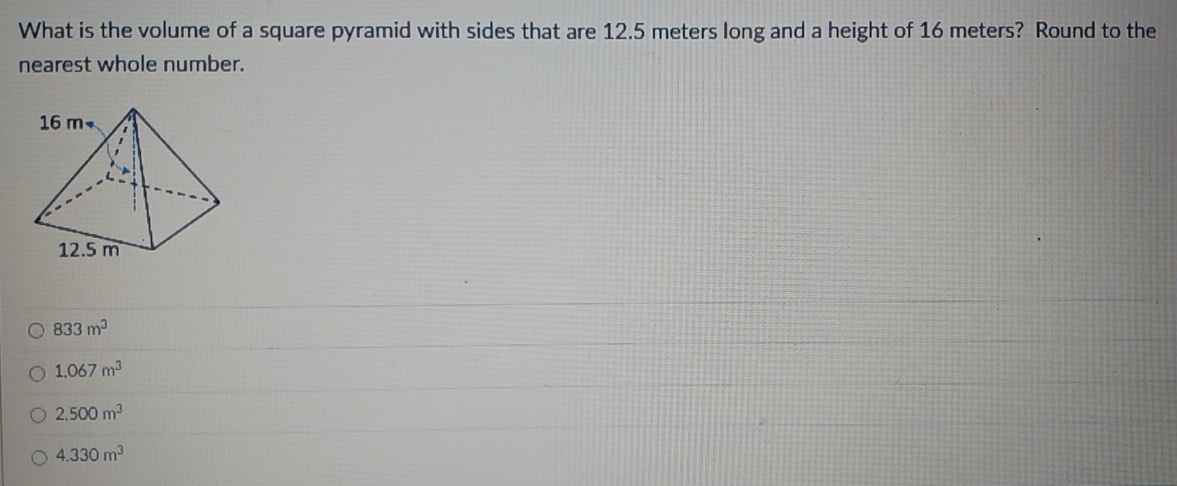 What is the volume of a square pyramid with sides that are 12.5 meters long and a height of 16 meters? Round to the
nearest whole number.
833m^3
1.067m^3
2,500m^3
4.330m^3