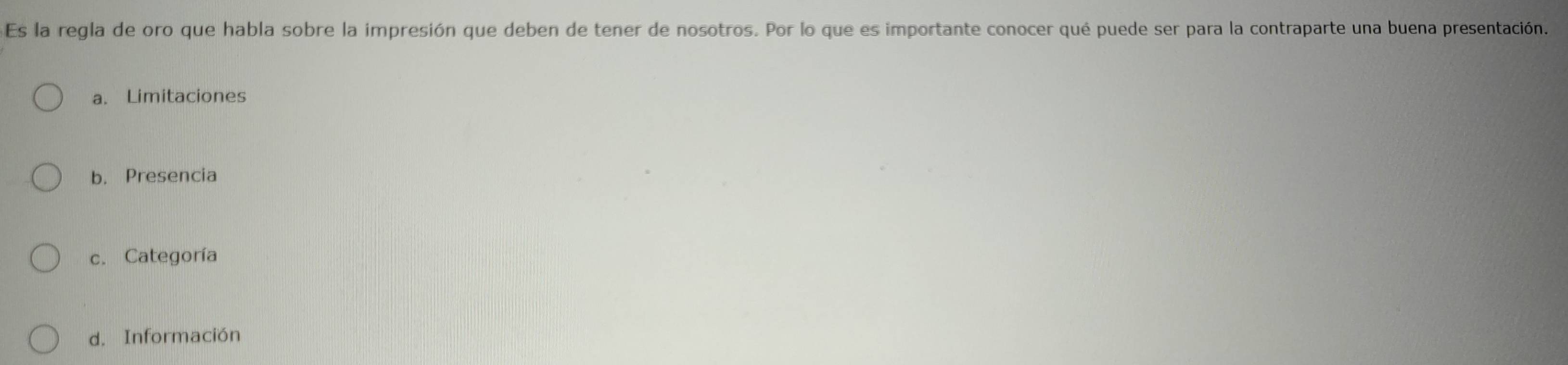 Es la regla de oro que habla sobre la impresión que deben de tener de nosotros. Por lo que es importante conocer qué puede ser para la contraparte una buena presentación.
a. Limitaciones
b. Presencia
c. Categoría
d. Información